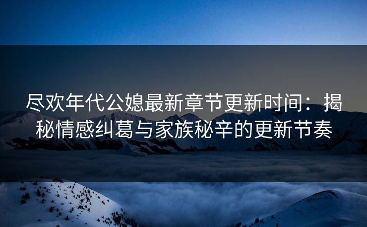 尽欢年代公媳最新章节更新时间：揭秘情感纠葛与家族秘辛的更新节奏