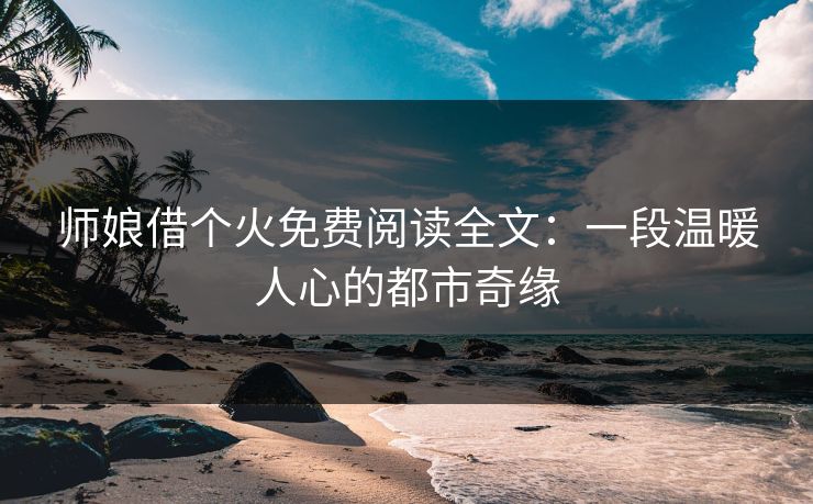 师娘借个火免费阅读全文：一段温暖人心的都市奇缘