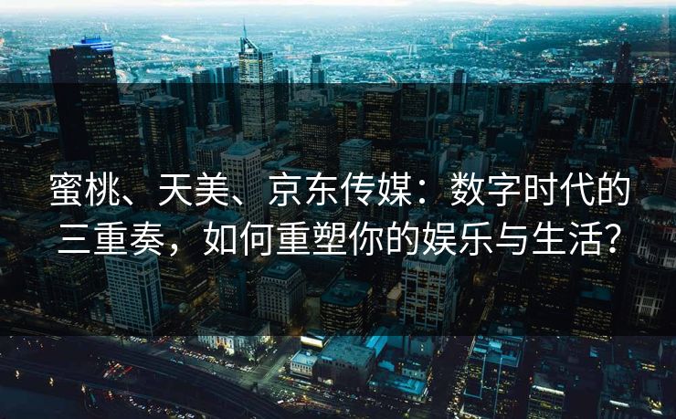 蜜桃、天美、京东传媒：数字时代的三重奏，如何重塑你的娱乐与生活？