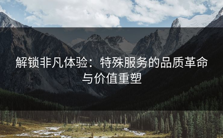解锁非凡体验：特殊服务的品质革命与价值重塑