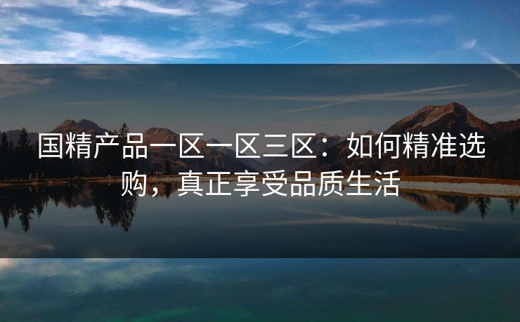 国精产品一区一区三区：如何精准选购，真正享受品质生活