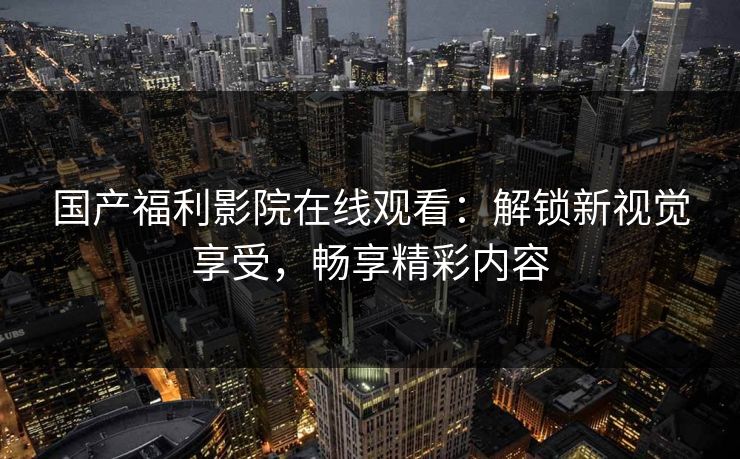 国产福利影院在线观看：解锁新视觉享受，畅享精彩内容