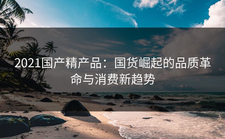 2021国产精产品：国货崛起的品质革命与消费新趋势