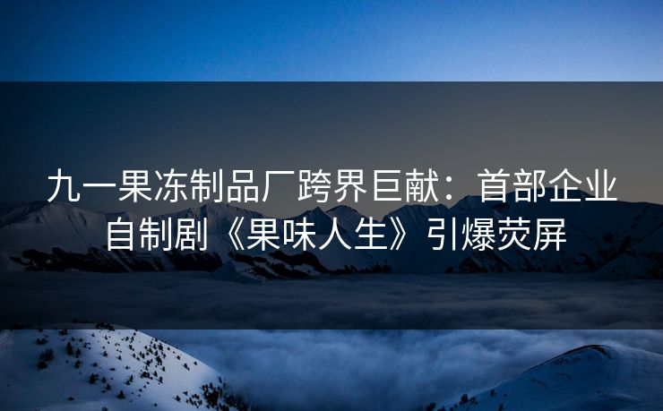 九一果冻制品厂跨界巨献：首部企业自制剧《果味人生》引爆荧屏