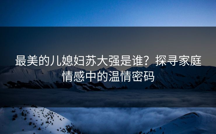 最美的儿媳妇苏大强是谁？探寻家庭情感中的温情密码