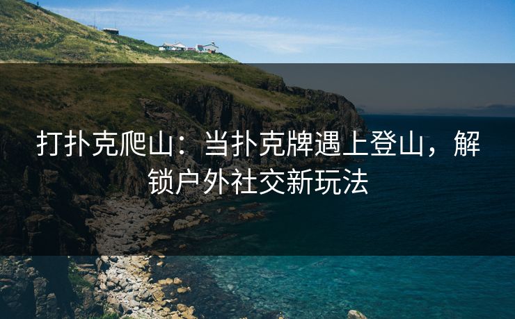 打扑克爬山：当扑克牌遇上登山，解锁户外社交新玩法