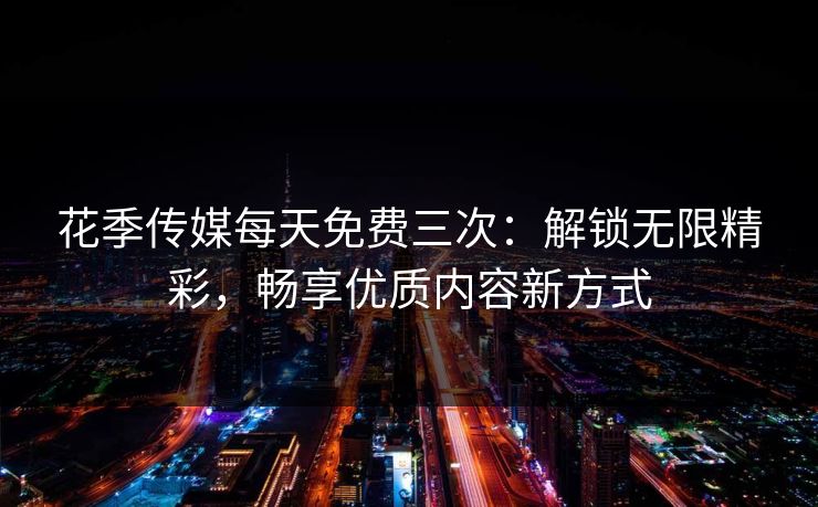 花季传媒每天免费三次：解锁无限精彩，畅享优质内容新方式