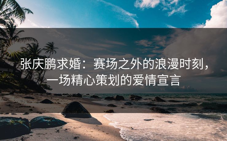 张庆鹏求婚：赛场之外的浪漫时刻，一场精心策划的爱情宣言