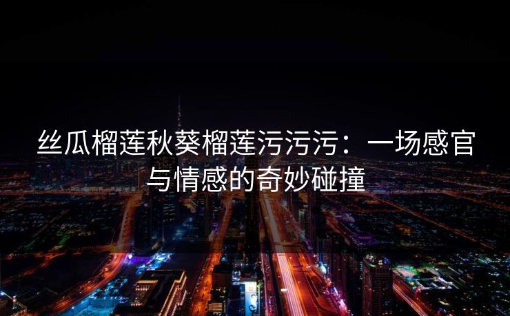 丝瓜榴莲秋葵榴莲污污污：一场感官与情感的奇妙碰撞