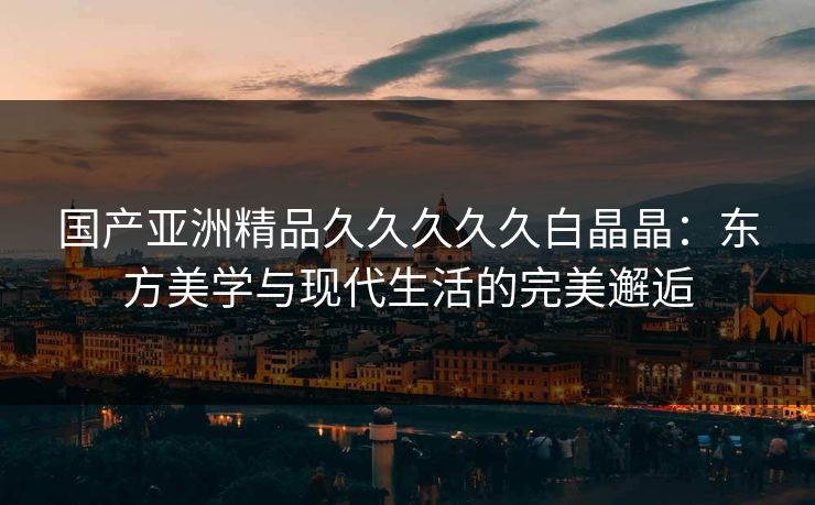 国产亚洲精品久久久久久白晶晶：东方美学与现代生活的完美邂逅