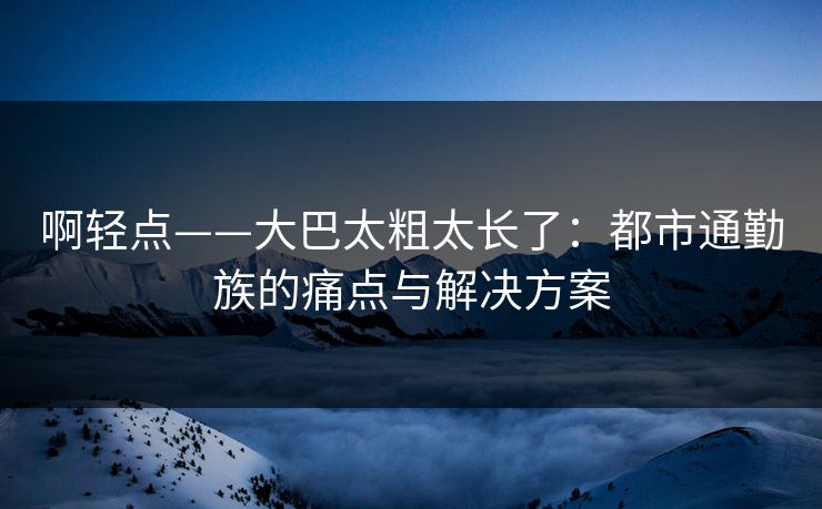 啊轻点——大巴太粗太长了：都市通勤族的痛点与解决方案