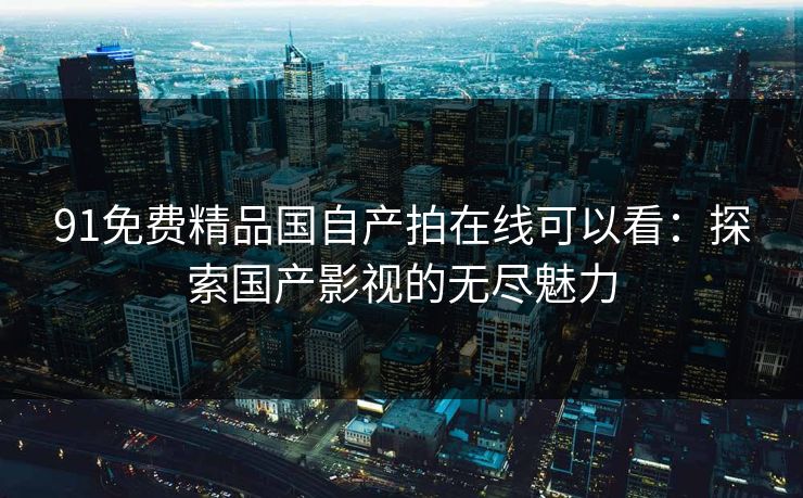 91免费精品国自产拍在线可以看：探索国产影视的无尽魅力