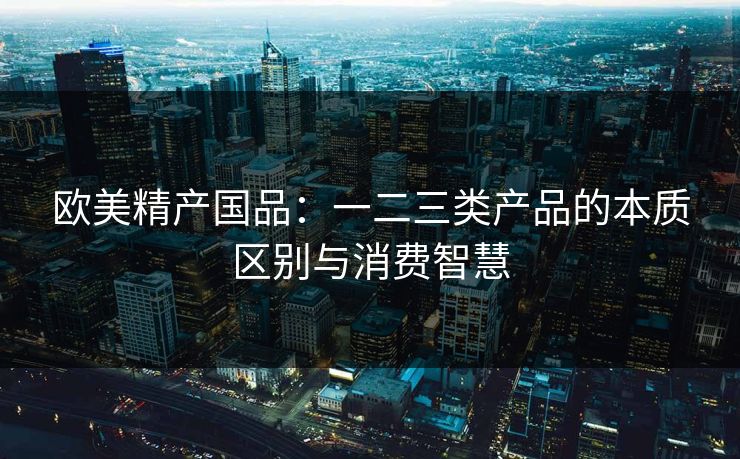 欧美精产国品：一二三类产品的本质区别与消费智慧