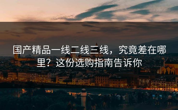 国产精品一线二线三线，究竟差在哪里？这份选购指南告诉你