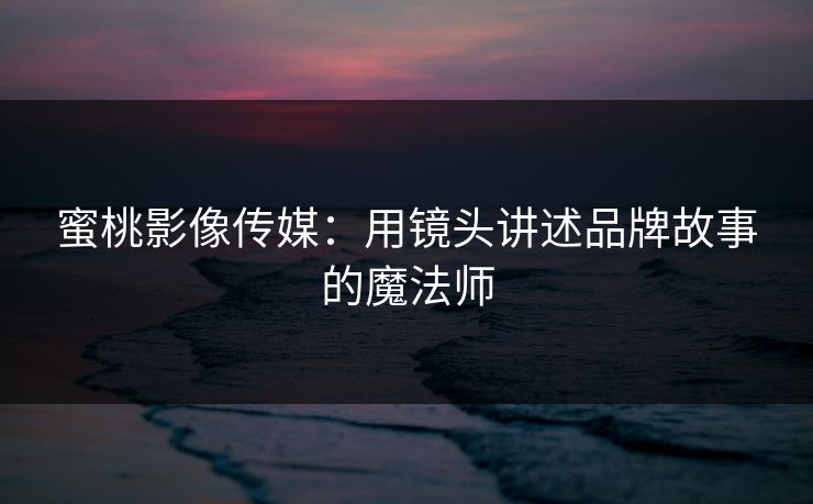 蜜桃影像传媒：用镜头讲述品牌故事的魔法师