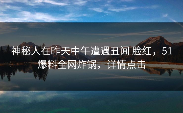 神秘人在昨天中午遭遇丑闻 脸红，51爆料全网炸锅，详情点击