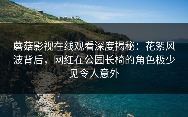 蘑菇影视在线观看深度揭秘：花絮风波背后，网红在公园长椅的角色极少见令人意外