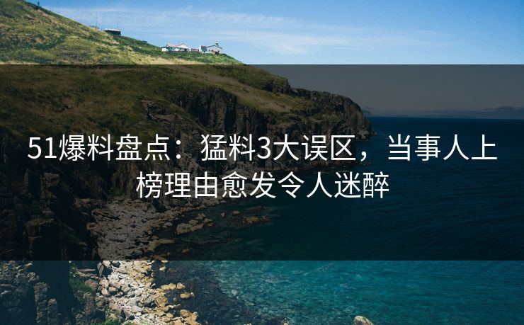 51爆料盘点：猛料3大误区，当事人上榜理由愈发令人迷醉