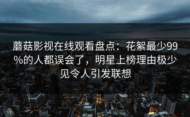 蘑菇影视在线观看盘点：花絮最少99%的人都误会了，明星上榜理由极少见令人引发联想