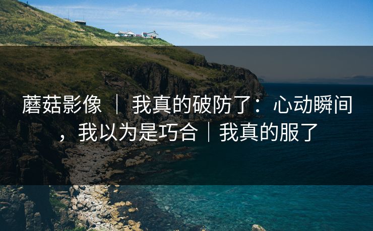 蘑菇影像 ｜ 我真的破防了：心动瞬间，我以为是巧合｜我真的服了