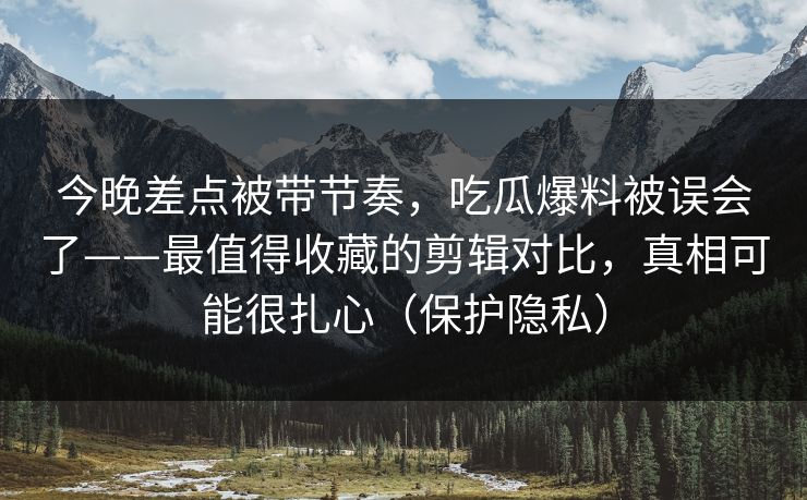 今晚差点被带节奏，吃瓜爆料被误会了——最值得收藏的剪辑对比，真相可能很扎心（保护隐私）