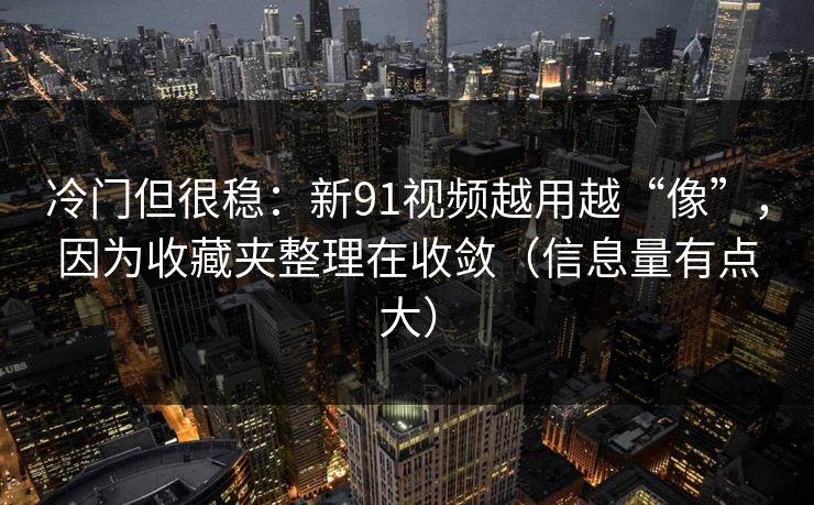 冷门但很稳:新91视频越用越“像”,因为收藏夹整理在收敛(信息量有点大)