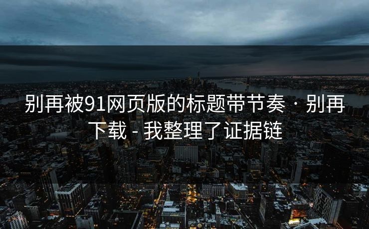 别再被91网页版的标题带节奏 · 别再下载 - 我整理了证据链