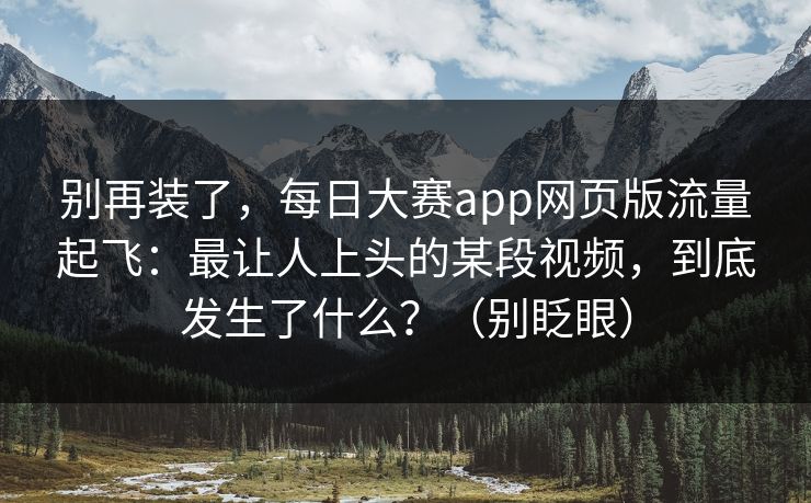 别再装了，每日大赛app网页版流量起飞：最让人上头的某段视频，到底发生了什么？（别眨眼）