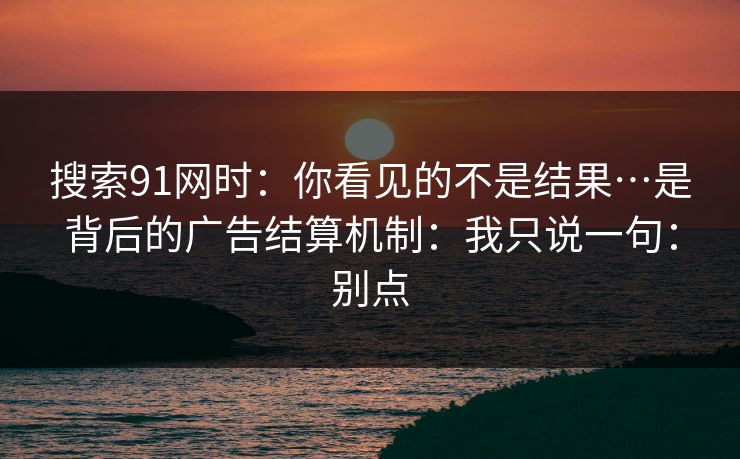 搜索91网时：你看见的不是结果…是背后的广告结算机制：我只说一句：别点