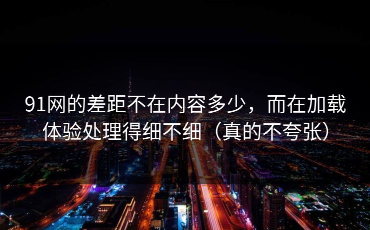 91网的差距不在内容多少，而在加载体验处理得细不细（真的不夸张）