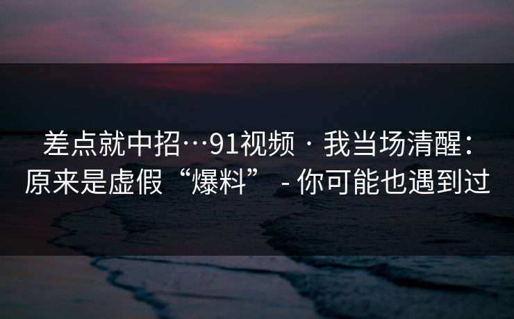差点就中招…91视频 · 我当场清醒：原来是虚假“爆料” - 你可能也遇到过