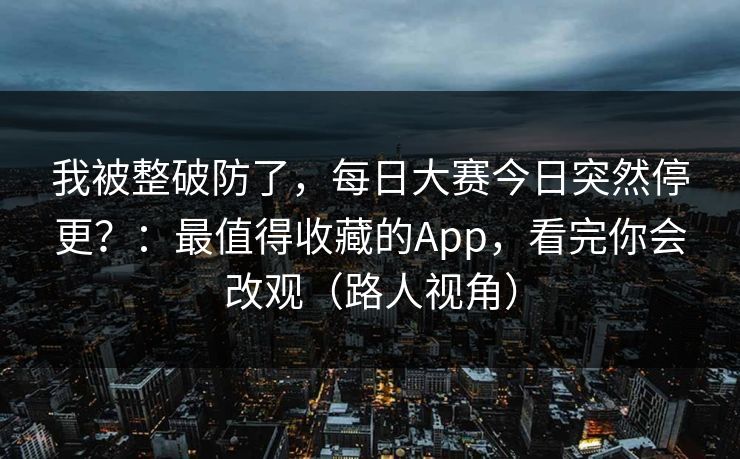 我被整破防了，每日大赛今日突然停更？：最值得收藏的App，看完你会改观（路人视角）