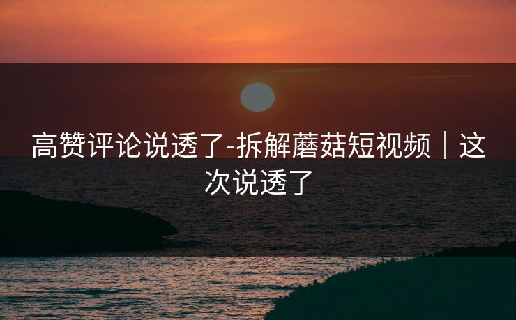 高赞评论说透了-拆解蘑菇短视频｜这次说透了