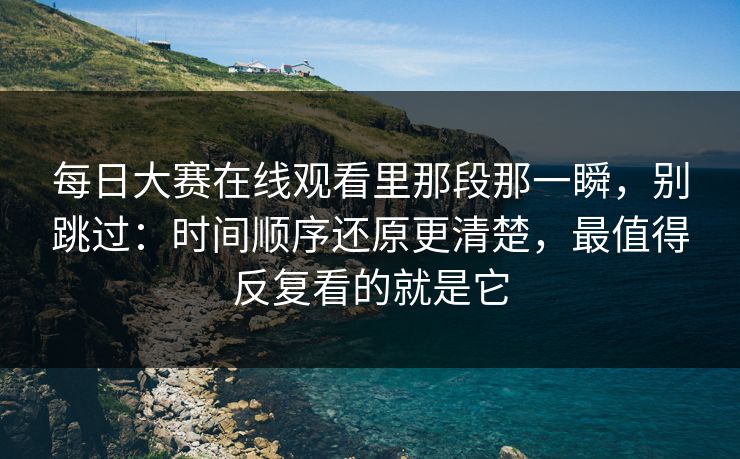 每日大赛在线观看里那段那一瞬，别跳过：时间顺序还原更清楚，最值得反复看的就是它