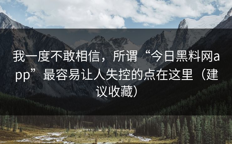 我一度不敢相信，所谓“今日黑料网app”最容易让人失控的点在这里（建议收藏）