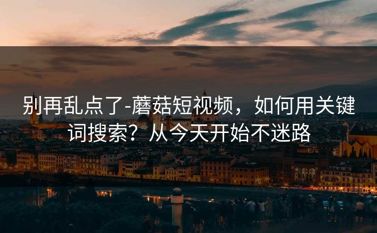 别再乱点了-蘑菇短视频，如何用关键词搜索？从今天开始不迷路