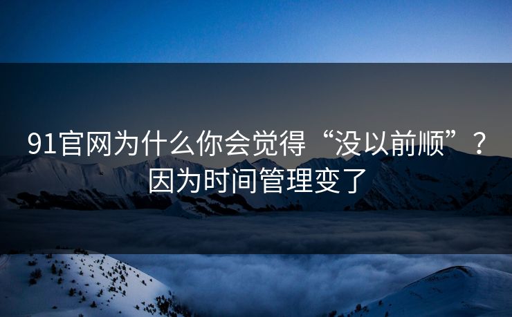 91官网为什么你会觉得“没以前顺”？因为时间管理变了