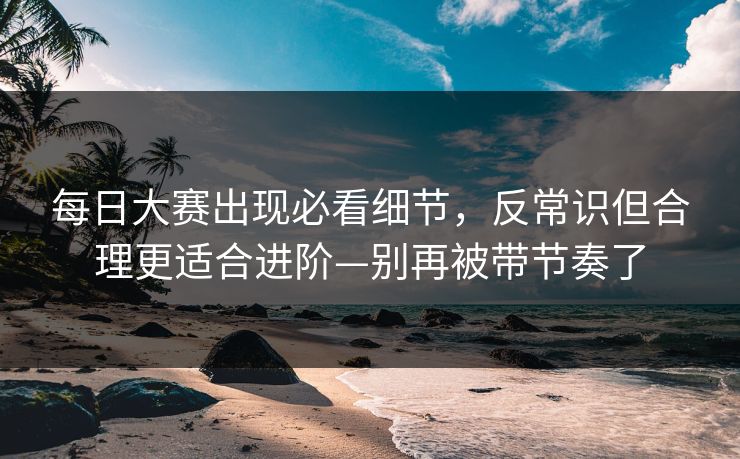 每日大赛出现必看细节，反常识但合理更适合进阶—别再被带节奏了